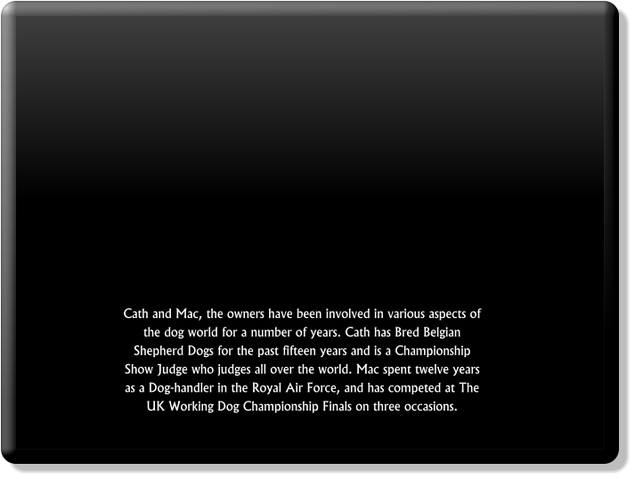 Cath and Mac, the owners have been involved in various aspects of the dog world for a number of years. Cath has Bred Belgian Shepherd Dogs for the past fifteen years and is a Championship Show Judge who judges all over the world. Mac spent twelve years as a Dog-handler in the Royal Air Force, and has competed at The UK Working Dog Championship Finals on three occasions.